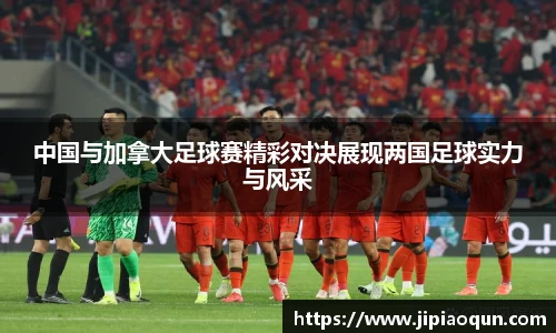 中国与加拿大足球赛精彩对决展现两国足球实力与风采